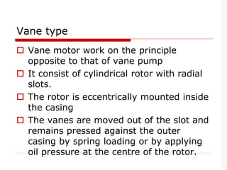 Vane type
 Vane motor work on the principle
opposite to that of vane pump
 It consist of cylindrical rotor with radial
slots.
 The rotor is eccentrically mounted inside
the casing
 The vanes are moved out of the slot and
remains pressed against the outer
casing by spring loading or by applying
oil pressure at the centre of the rotor.
 
