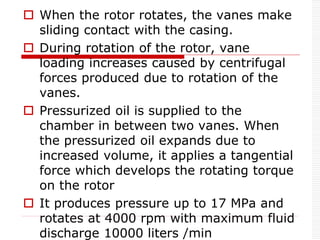  When the rotor rotates, the vanes make
sliding contact with the casing.
 During rotation of the rotor, vane
loading increases caused by centrifugal
forces produced due to rotation of the
vanes.
 Pressurized oil is supplied to the
chamber in between two vanes. When
the pressurized oil expands due to
increased volume, it applies a tangential
force which develops the rotating torque
on the rotor
 It produces pressure up to 17 MPa and
rotates at 4000 rpm with maximum fluid
discharge 10000 liters /min
 