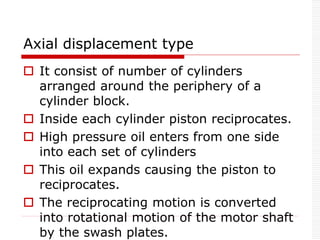Axial displacement type
 It consist of number of cylinders
arranged around the periphery of a
cylinder block.
 Inside each cylinder piston reciprocates.
 High pressure oil enters from one side
into each set of cylinders
 This oil expands causing the piston to
reciprocates.
 The reciprocating motion is converted
into rotational motion of the motor shaft
by the swash plates.
 
