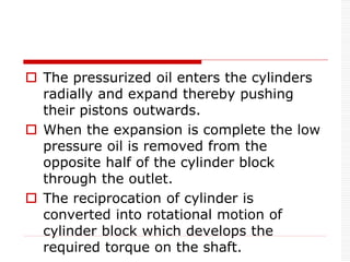  The pressurized oil enters the cylinders
radially and expand thereby pushing
their pistons outwards.
 When the expansion is complete the low
pressure oil is removed from the
opposite half of the cylinder block
through the outlet.
 The reciprocation of cylinder is
converted into rotational motion of
cylinder block which develops the
required torque on the shaft.
 
