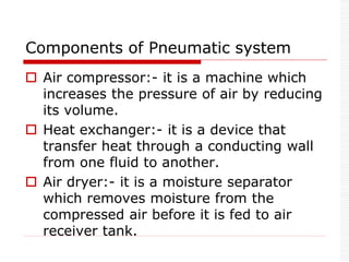 Components of Pneumatic system
 Air compressor:- it is a machine which
increases the pressure of air by reducing
its volume.
 Heat exchanger:- it is a device that
transfer heat through a conducting wall
from one fluid to another.
 Air dryer:- it is a moisture separator
which removes moisture from the
compressed air before it is fed to air
receiver tank.
 