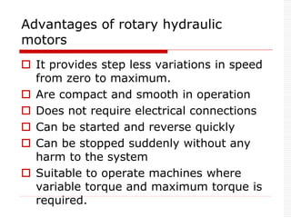 Advantages of rotary hydraulic
motors
 It provides step less variations in speed
from zero to maximum.
 Are compact and smooth in operation
 Does not require electrical connections
 Can be started and reverse quickly
 Can be stopped suddenly without any
harm to the system
 Suitable to operate machines where
variable torque and maximum torque is
required.
 