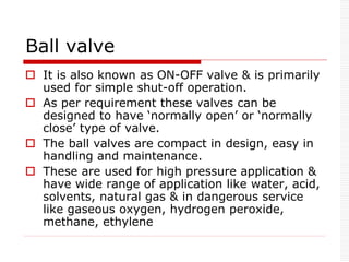 Ball valve
 It is also known as ON-OFF valve & is primarily
used for simple shut-off operation.
 As per requirement these valves can be
designed to have ‘normally open’ or ‘normally
close’ type of valve.
 The ball valves are compact in design, easy in
handling and maintenance.
 These are used for high pressure application &
have wide range of application like water, acid,
solvents, natural gas & in dangerous service
like gaseous oxygen, hydrogen peroxide,
methane, ethylene
 