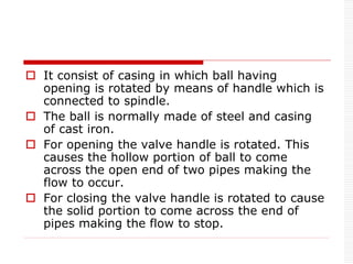  It consist of casing in which ball having
opening is rotated by means of handle which is
connected to spindle.
 The ball is normally made of steel and casing
of cast iron.
 For opening the valve handle is rotated. This
causes the hollow portion of ball to come
across the open end of two pipes making the
flow to occur.
 For closing the valve handle is rotated to cause
the solid portion to come across the end of
pipes making the flow to stop.
 