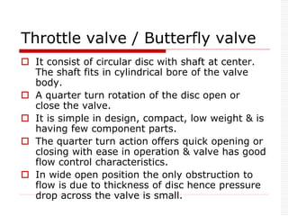 Throttle valve / Butterfly valve
 It consist of circular disc with shaft at center.
The shaft fits in cylindrical bore of the valve
body.
 A quarter turn rotation of the disc open or
close the valve.
 It is simple in design, compact, low weight & is
having few component parts.
 The quarter turn action offers quick opening or
closing with ease in operation & valve has good
flow control characteristics.
 In wide open position the only obstruction to
flow is due to thickness of disc hence pressure
drop across the valve is small.
 