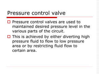 Pressure control valve
 Pressure control valves are used to
maintained desired pressure level in the
various parts of the circuit.
 This is achieved by either diverting high
pressure fluid to flow to low pressure
area or by restricting fluid flow to
certain area.
 