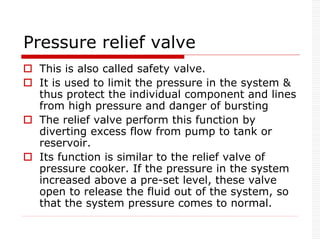Pressure relief valve
 This is also called safety valve.
 It is used to limit the pressure in the system &
thus protect the individual component and lines
from high pressure and danger of bursting
 The relief valve perform this function by
diverting excess flow from pump to tank or
reservoir.
 Its function is similar to the relief valve of
pressure cooker. If the pressure in the system
increased above a pre-set level, these valve
open to release the fluid out of the system, so
that the system pressure comes to normal.
 