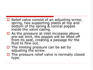  Relief valve consist of an adjusting screw,
spring, two supporting plates at top and
bottom of the spring & conical poppet
inside the valve casing.
 As the pressure at inlet increases above
pre-set limit, the poppet will be lifted off
from its seat, creating a passage for the
fluid to flow out.
 The limiting pressure can be set by
adjusting the screw.
 The pressure relief valve is normally closed
type.
 
