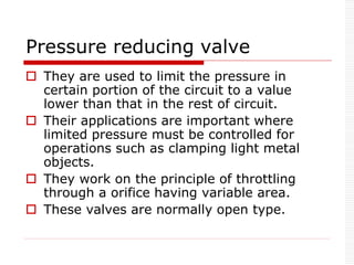 Pressure reducing valve
 They are used to limit the pressure in
certain portion of the circuit to a value
lower than that in the rest of circuit.
 Their applications are important where
limited pressure must be controlled for
operations such as clamping light metal
objects.
 They work on the principle of throttling
through a orifice having variable area.
 These valves are normally open type.
 