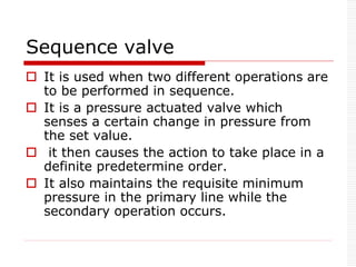 Sequence valve
 It is used when two different operations are
to be performed in sequence.
 It is a pressure actuated valve which
senses a certain change in pressure from
the set value.
 it then causes the action to take place in a
definite predetermine order.
 It also maintains the requisite minimum
pressure in the primary line while the
secondary operation occurs.
 