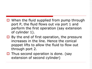  When the fluid supplied from pump through
port P, the fluid flows out via port 1 and
perform the first operation (say extension
of cylinder 1).
 By the end of first operation, the pressure
increases in the line. Hence the conical
poppet lifts to allow the fluid to flow out
through port 2.
 Thus second operation is done. (say
extension of second cylinder)
 