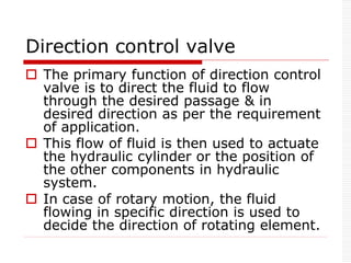 Direction control valve
 The primary function of direction control
valve is to direct the fluid to flow
through the desired passage & in
desired direction as per the requirement
of application.
 This flow of fluid is then used to actuate
the hydraulic cylinder or the position of
the other components in hydraulic
system.
 In case of rotary motion, the fluid
flowing in specific direction is used to
decide the direction of rotating element.
 
