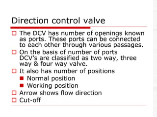 Direction control valve
 The DCV has number of openings known
as ports. These ports can be connected
to each other through various passages.
 On the basis of number of ports
DCV’s are classified as two way, three
way & four way valve.
 It also has number of positions
 Normal position
 Working position
 Arrow shows flow direction
 Cut-off
 
