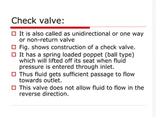 Check valve:
 It is also called as unidirectional or one way
or non-return valve
 Fig. shows construction of a check valve.
 It has a spring loaded poppet (ball type)
which will lifted off its seat when fluid
pressure is entered through inlet.
 Thus fluid gets sufficient passage to flow
towards outlet.
 This valve does not allow fluid to flow in the
reverse direction.
 