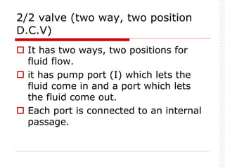 2/2 valve (two way, two position
D.C.V)
 It has two ways, two positions for
fluid flow.
 it has pump port (I) which lets the
fluid come in and a port which lets
the fluid come out.
 Each port is connected to an internal
passage.
 