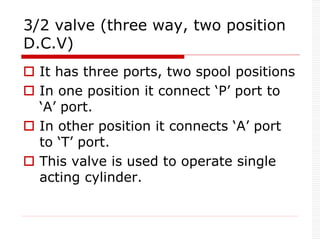 3/2 valve (three way, two position
D.C.V)
 It has three ports, two spool positions
 In one position it connect ‘P’ port to
‘A’ port.
 In other position it connects ‘A’ port
to ‘T’ port.
 This valve is used to operate single
acting cylinder.
 