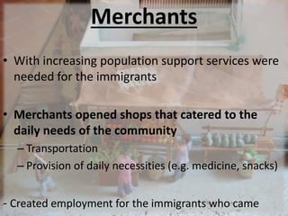 Merchants
• With increasing population support services were
needed for the immigrants
• Merchants opened shops that catered to the
daily needs of the community
– Transportation
– Provision of daily necessities (e.g. medicine, snacks)
- Created employment for the immigrants who came
 