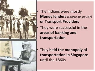 • The Indians were mostly
Money lenders (Source 10, pg 147)
or Transport Providers
• They were successful in the
areas of banking and
transportation
• They held the monopoly of
transportation in Singapore
until the 1860s
 