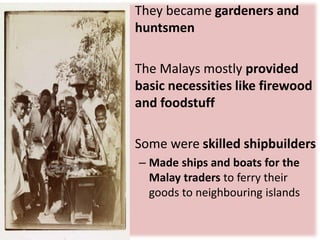 • They became gardeners and
huntsmen
• The Malays mostly provided
basic necessities like firewood
and foodstuff
• Some were skilled shipbuilders
– Made ships and boats for the
Malay traders to ferry their
goods to neighbouring islands
 
