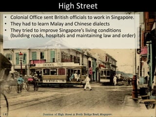 High Street
• Colonial Office sent British officials to work in Singapore.
• They had to learn Malay and Chinese dialects
• They tried to improve Singapore’s living conditions
(building roads, hospitals and maintaining law and order)
 