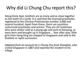 Why did Li Chung Chu report this?
Along Kreta Ayer, brothels are as many and as close together
as the teeth of a comb. It is said that the licensed prostitutes
registered at the Chinese Protectorate number 3,000 and
several hundred. Apart from these, there are countless
unlicensed prostitutes and actress. They are all Cantonese
who were wither sold at a young age and sent to Nanyang, or
were born and brought up in Singapore … Year after year, little
girls from Hong King are shipped to Singapore and sold to the
brothels in rapid succession.
Adapted from an account by Li Chung Chu from Shanghai, who
visited Singapore in 1887 and reported the incident to his
village
 