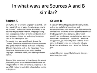 In what ways are Sources A and B
similar?
Source A
On my first day of arrival in Singapore as a child, I felt
like I was a fish out of water. Everything was new to
me. I couldn’t understand people who talked to me
because they sounded different. The people living
here also spoke a mixture of Malay words with their
own languages. I could not understand sentences
such as ‘Lu suka ki pasar bo?’
The people here were so different. Among the
Chinese, there were people from different provinces
who spoke different dialects that were completely
different from mine, such as the Hainanese. Then
there were also so many other races, speaking
languages I had never heard, and wearing different
clothes.
Adapted from an account by Low Cheung Gin, whose
family was forced by the bandit attacks to leave his
village in China in 1925. He came to Singapore at the
age of 10. He had never left his village before coming
to Singapore.
Source B
It was very difficult to get a job in the early 1930s,
unless you had a lot of experience and
recommendations from friends. I got a job eventually
only because one of my friends recommended me to
the Singapore Traction Company. Otherwise I
couldn’t get one because everywhere you went, you
would see a ‘NO VACANCY’ signboard. I was quite
disappointed, you know. My uncle told me, ‘If you
come to Singapore, you can easily get a job, you
know.’ But when I came here I would not find any
jobs.
Adapted from an account by Palanivelu Natesan,
who came from India.
 