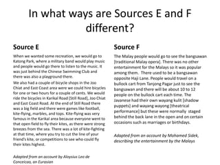 In what ways are Sources E and F
different?
Source E
When we wanted some recreation, we would go to
Katong Park, where a military band would play music
and people would go there to listen to the music. It
was just behind the Chinese Swimming Club and
there was also a playground there.
We also had a couple of bicycle shops in the Joo
Chiat and East Coast area were we could hire bicycles
for one or two hours for a couple of cents. We would
ride the bicycles in Karikal Road [Still Road], Joo Chiat
and East Coast Road. At the end of Still Road there
was a big field and there were games like football,
kite-flying, marbles, and tops. Kite-flying was very
famous in the Karikal area because everyone went to
that open field to fly their kites, as there were strong
breezes from the sea. There was a lot of kite-fighting
at that time, where you try to cut the line of your
friend’s kite, or competitions to see who could fly
their kites highest.
Adapted from an account by Aloysius Leo de
Conceicao, an Eurasian
Source F
The Malay people would go to see the bangsawan
[traditional Malay opera]. There was no other
entertainment for the Malays so it was popular
among them. There used to be a bangsawan
opposite Haji Lane. People would travel on a
bullock cart from Tanjong Pagar just to see the
bangsawan and there will be about 10 to 12
people on the bullock cart each time. The
Javanese had their own wayang kulit [shadow
puppets] and wayang wayong [theatrical
performance] but these were normally staged
behind the back lane in the open and on certain
occasions such as marriages or birthdays.
Adapted from an account by Mohamed Sidek,
describing the entertainment by the Malays
 
