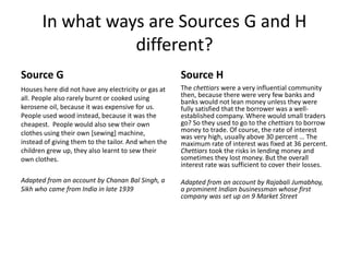 In what ways are Sources G and H
different?
Source G
Houses here did not have any electricity or gas at
all. People also rarely burnt or cooked using
kerosene oil, because it was expensive for us.
People used wood instead, because it was the
cheapest. People would also sew their own
clothes using their own [sewing] machine,
instead of giving them to the tailor. And when the
children grew up, they also learnt to sew their
own clothes.
Adapted from an account by Chanan Bal Singh, a
Sikh who came from India in late 1939
Source H
The chettiars were a very influential community
then, because there were very few banks and
banks would not lean money unless they were
fully satisfied that the borrower was a well-
established company. Where would small traders
go? So they used to go to the chettiars to borrow
money to trade. Of course, the rate of interest
was very high, usually above 30 percent … The
maximum rate of interest was fixed at 36 percent.
Chettiars took the risks in lending money and
sometimes they lost money. But the overall
interest rate was sufficient to cover their losses.
Adapted from an account by Rajabali Jumabhoy,
a prominent Indian businessman whose first
company was set up on 9 Market Street
 