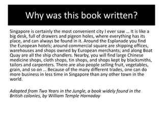 Why was this book written?
Singapore is certainly the most convenient city I ever saw … It is like a
big desk, full of drawers and pigeon holes, where everything has its
place, and can always be found in it. Around the Esplanade you find
the European hotels; around commercial square are shipping offices,
warehouses and shops owned by European merchants; and along Boat
Quay are all the ship chandlers. Nearby, you will find large Chinese
medicine shops, cloth shops, tin shops, and shops kept by blacksmiths,
tailors and carpenters. There are also people selling fruit, vegetables,
grain, and so on … Because of the many different trades, one can do
more business in less time in Singapore than any other town in the
world.
Adapted from Two Years in the Jungle, a book widely found in the
British colonies, by William Temple Hornaday
 