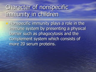 Character of nonspecific immunity in children Nonspecific immunity plays a role in the immune system by presenting a physical barrier such as phagocytosis and the complement system which consists of more 20 serum proteins. 