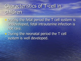 Characteristics of T-cell in children During the fetal period the T cell system is undeveloped, fetal intrauterine infection is not rare. During the neonatal period the T cell system is well developed. 