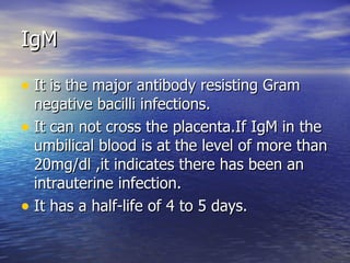 IgM It is the major antibody resisting Gram negative bacilli infections. It can not cross the placenta.If IgM in the umbilical blood is at the level of more than 20mg/dl ,it indicates there has been an intrauterine infection. It has a half-life of 4 to 5 days. 