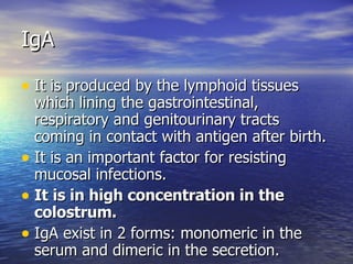 IgA It is produced by the lymphoid tissues which lining the gastrointestinal, respiratory and genitourinary tracts coming in contact with antigen after birth. It is an important factor for resisting mucosal infections. It is in high concentration in the colostrum. IgA exist in 2 forms: monomeric in the serum and dimeric in the secretion.  