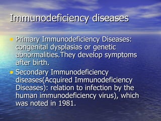 Immunodeficiency diseases Primary Immunodeficiency Diseases: congenital dysplasias or genetic abnormalities.They develop symptoms after birth. Secondary Immunodeficiency diseases(Acquired Immunodeficiency Diseases): relation to infection by the human immunodeficiency virus), which was noted in 1981. 