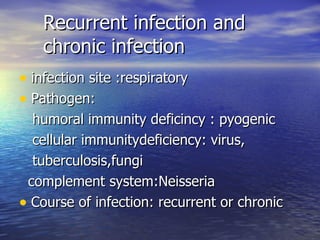 Recurrent infection and chronic infection infection site :respiratory Pathogen: humoral immunity deficincy : pyogenic cellular immunitydeficiency: virus, tuberculosis,fungi complement system:Neisseria Course of infection: recurrent or chronic 