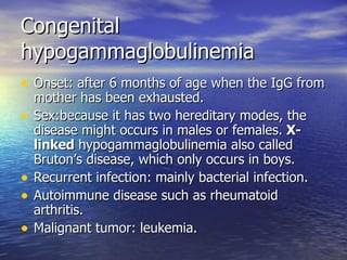 Congenital hypogammaglobulinemia Onset: after 6 months of age when the IgG from mother has been exhausted. Sex:because it has two hereditary modes, the disease might occurs in males or females.  X-linked  hypogammaglobulinemia also called Bruton’s disease, which only occurs in boys. Recurrent infection: mainly bacterial infection. Autoimmune disease such as rheumatoid arthritis. Malignant tumor: leukemia. 