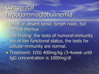Congenital hypogammaglobulinemia Small or absent tonsil, lymph node, but normal thymus Lab finding: the tests of humoral-immunity are of low functional status, the tests for cellular-immunity are normal. Treatment: IVIG 400mg/kg /3-4week until IgG concentration is 1000mg/dl 