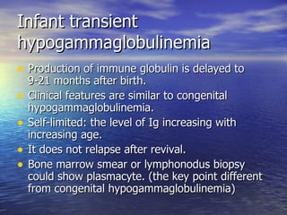 Infant transient hypogammaglobulinemia Production of immune globulin is delayed to 9-21 months after birth. Clinical features are similar to congenital hypogammaglobulinemia. Self-limited: the level of Ig increasing with increasing age. It does not relapse after revival. Bone marrow smear or lymphonodus biopsy could show plasmacyte. (the key point different from congenital hypogammaglobulinemia) 