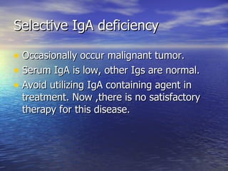 Selective IgA deficiency Occasionally occur malignant tumor. Serum IgA is low, other Igs are normal. Avoid utilizing IgA containing agent in treatment. Now ,there is no satisfactory therapy for this disease. 