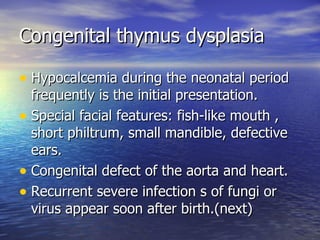 Congenital thymus dysplasia Hypocalcemia during the neonatal period frequently is the initial presentation. Special facial features: fish-like mouth , short philtrum, small mandible, defective ears. Congenital defect of the aorta and heart. Recurrent severe infection s of fungi or virus appear soon after birth.(next) 