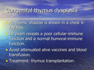 Congenital thymus dysplasia No thymic shadow is shown in a chest X-ray film. Lb exam reveals a poor cellular-immune function and a normal humoral-immune function. Avoid attenuated alive vaccines and blood transfusion. Treatment: thymus transplantation. 