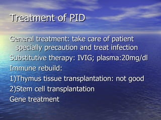 Treatment of PID General treatment: take care of patient specially precaution and treat infection Substitutive therapy: IVIG; plasma:20mg/dl Immune rebuild: 1)Thymus tissue transplantation: not good 2)Stem cell transplantation Gene treatment 