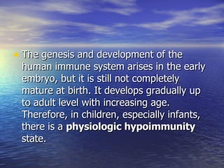 The genesis and development of the human immune system arises in the early embryo, but it is still not completely mature at birth. It develops gradually up to adult level with increasing age. Therefore, in children, especially infants, there is a  physiologic hypoimmunity  state. 
