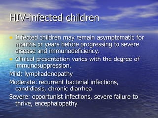 HIV-infected children Infected children may remain asymptomatic for months or years before progressing to severe disease and immunodeficiency. Clinical presentation varies with the degree of immunosuppression. Mild: lymphadenopathy Moderate: recurrent bacterial infections, candidiasis, chronic diarrhea Severe: opportunist infections, severe failure to thrive, encephalopathy 