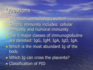 Questions Definition: immunologic system Specific immunity includes: cellular immunity and humoral immunity The 5 major classes of immunoglobulins are denoted: IgG, IgM, IgA, IgD, IgA. Which is the most abundant Ig of the body Which Ig can cross the placenta? Classification of PID 