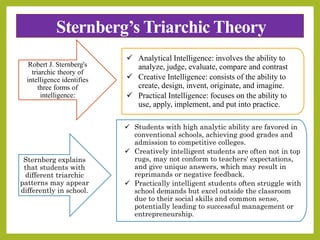 Sternberg’s Triarchic Theory
Robert J. Sternberg's
triarchic theory of
intelligence identifies
three forms of
intelligence:
 Analytical Intelligence: involves the ability to
analyze, judge, evaluate, compare and contrast
 Creative Intelligence: consists of the ability to
create, design, invent, originate, and imagine.
 Practical Intelligence: focuses on the ability to
use, apply, implement, and put into practice.
Sternberg explains
that students with
different triarchic
patterns may appear
differently in school.
 Students with high analytic ability are favored in
conventional schools, achieving good grades and
admission to competitive colleges.
 Creatively intelligent students are often not in top
rugs, may not conform to teachers' expectations,
and give unique answers, which may result in
reprimands or negative feedback.
 Practically intelligent students often struggle with
school demands but excel outside the classroom
due to their social skills and common sense,
potentially leading to successful management or
entrepreneurship.
 