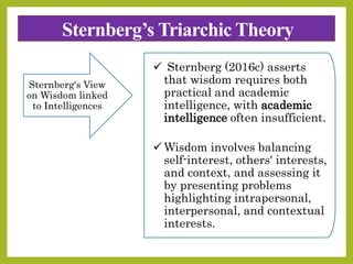 Sternberg’s Triarchic Theory
Sternberg's View
on Wisdom linked
to Intelligences
 Sternberg (2016c) asserts
that wisdom requires both
practical and academic
intelligence, with academic
intelligence often insufficient.
 Wisdom involves balancing
self-interest, others' interests,
and context, and assessing it
by presenting problems
highlighting intrapersonal,
interpersonal, and contextual
interests.
 