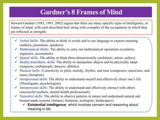 Gardner’s 8 Frames of Mind
 Verbal Skills: The ability to think in words and to use language to express meaning
(authors, journalists, speakers)
 Mathematical Skills: The ability to carry out mathematical operations (scientists,
engineers, accountants)
 Spatial skills: The ability to think three-dimensionally (architects, artists, sailors)
 Bodily-kinesthetic skills: The ability to manipulate objects and be physically adept
(surgeons, craftspeople, dancers, athletes)
 Musical skills: A sensitivity to pitch, melody, rhythm, and tone (composers, musicians, and
music therapists)
 Intrapersonal skills: The ability to understand oneself and effectively direct one’s life
(Theologians, psychologists)
 Interpersonal skills: The ability to understand and effectively interact with others
(successful teachers, mental health professionals)
 Naturalist skills: The ability to observe patterns in nature and understand natural and
human-made systems (farmers, botanists, ecologists, landscapers)
 Existential intelligence: which involves concern and reasoning about
meaning in life
Howard Gardner (1983, 1993, 2002) argues that there are many specific types of intelligence, or
frames of mind, with each described here along with examples of the occupations in which they
are reflected as strengths
 