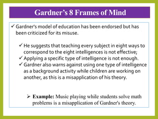 Gardner’s 8 Frames of Mind
 Gardner's model of education has been endorsed but has
been criticized for its misuse.
 He suggests that teaching every subject in eight ways to
correspond to the eight intelligences is not effective;
 Applying a specific type of intelligence is not enough.
 Gardner also warns against using one type of intelligence
as a background activity while children are working on
another, as this is a misapplication of his theory.
 Example: Music playing while students solve math
problems is a misapplication of Gardner's theory.
 