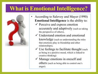 What is Emotional Intelligence?
• According to Salovey and Mayer (1990)
Emotional Intelligence is the ability to:
 Perceive and express emotion
accurately and adaptively (such as taking
the perspective of others),
 Understand emotion and emotional
knowledge (such as understanding the roles
that emotions play in friendship and other
relationships),
 Use feelings to facilitate thought (such
as being in a positive mood, which is linked to
creative thinking)
 Manage emotions in oneself and
others (such as being able to control one’s
anger).
 